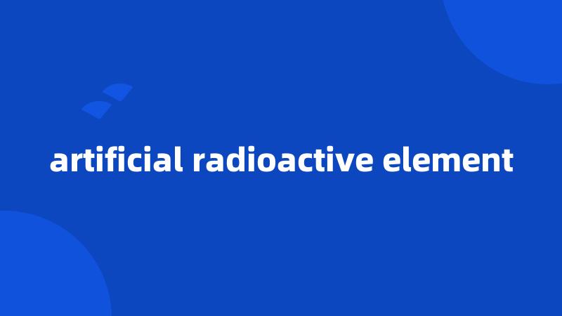 artificial radioactive element