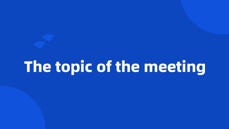 The topic of the meeting