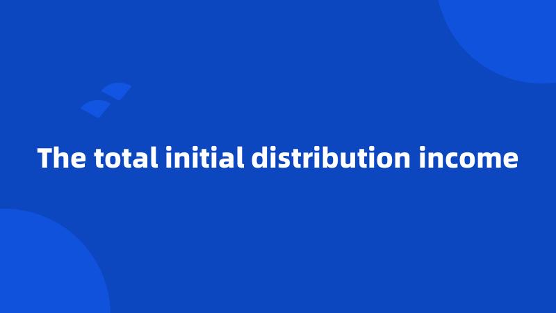 The total initial distribution income