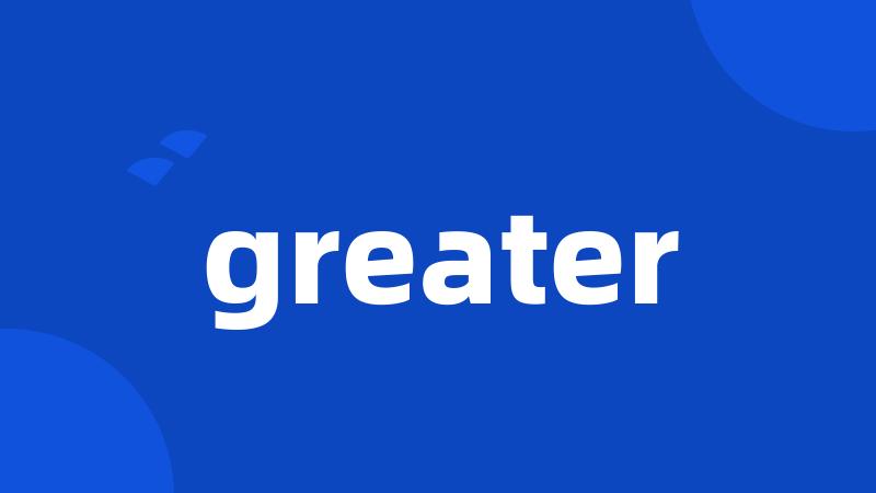 greater