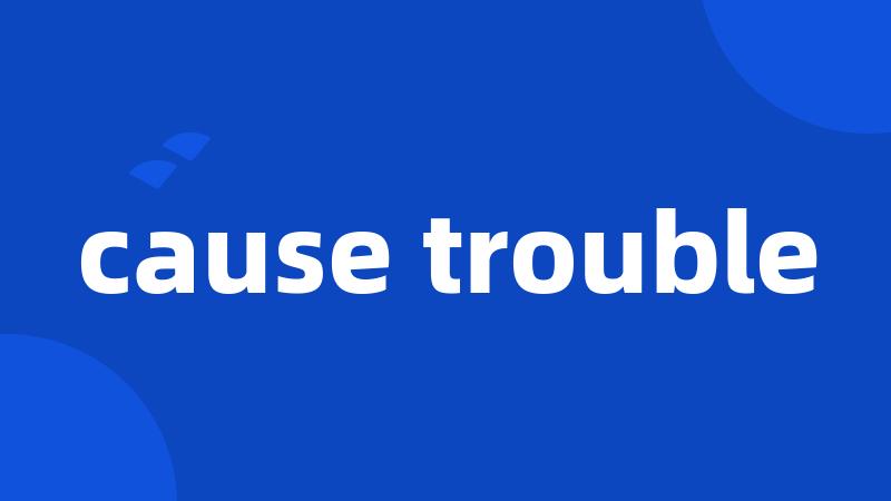 cause trouble