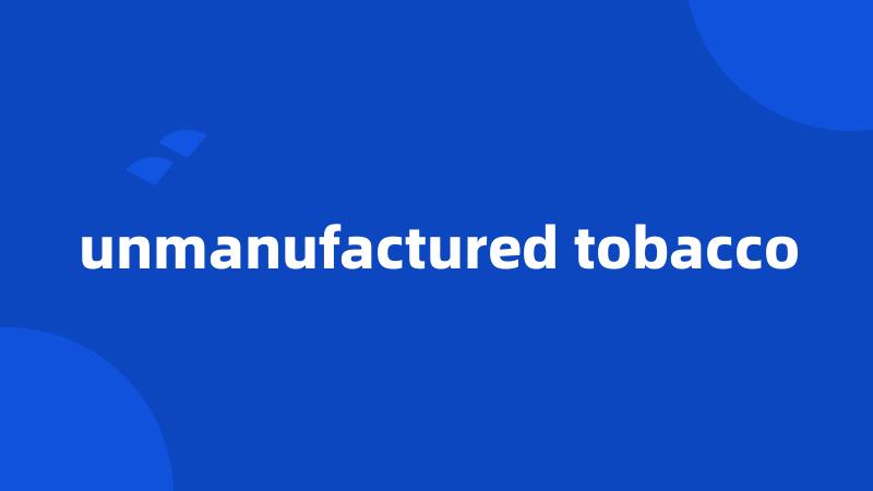 unmanufactured tobacco