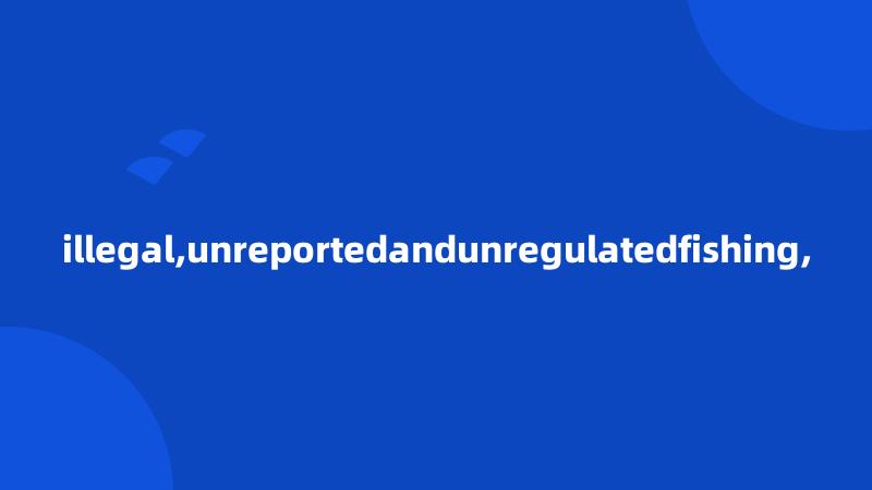 illegal,unreportedandunregulatedfishing,